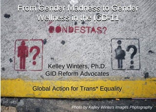 From Gender Madness to GenderFrom Gender Madness to Gender
Wellness in the ICD-11Wellness in the ICD-11
Kelley Winters, Ph.D.Kelley Winters, Ph.D.
GID Reform AdvocatesGID Reform Advocates
Global Action for Trans* EqualityGlobal Action for Trans* Equality
Photo by Kelley Winters Images Photography
From Gender Madness to Gender
Wellness in the ICD-11
 