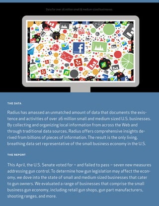 Data for over 26 million small & medium-sized businesses.
the data
Radius has amassed an unmatched amount of data that documents the exis-
tence and activities of over 26 million small and medium sized U.S. businesses.
By collecting and organizing local information from across the Web and
through traditional data sources, Radius offers comprehensive insights de-
rived from billions of pieces of information. The result is the only living,
breathing data set representative of the small business economy in the U.S.
the report
This April, the U.S. Senate voted for – and failed to pass – seven new measures
addressing gun control. To determine how gun legislation may affect the econ-
omy, we dove into the state of small and medium sized businesses that cater
to gun owners. We evaluated a range of businesses that comprise the small
business gun economy, including retail gun shops, gun part manufacturers,
shooting ranges, and more.
 