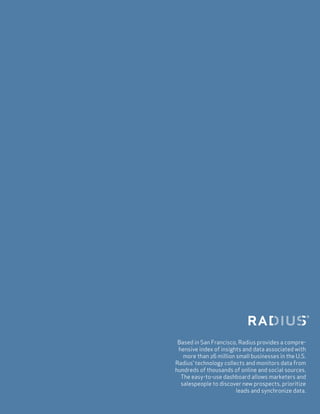 Based in San Francisco, Radius provides a compre-
hensive index of insights and data associated with
more than 26 million small businesses in the U.S.
Radius’ technology collects and monitors data from
hundreds of thousands of online and social sources.
The easy-to-use dashboard allows marketers and
salespeople to discover new prospects, prioritize
leads and synchronize data.
 