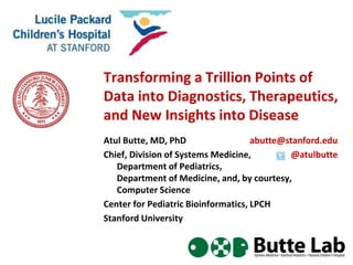 Transforming a Trillion Points of
Data into Diagnostics, Therapeutics,
and New Insights into Disease
Atul Butte, MD, PhD
Chief, Division of Systems Medicine,
Department of Pediatrics,
Department of Medicine, and, by courtesy,
Computer Science
Center for Pediatric Bioinformatics, LPCH
Stanford University
abutte@stanford.edu
@atulbutte
 
