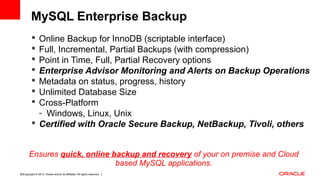 Copyright © 2012, Oracle and/or its affiliates. All rights reserved. Insert Information Protection Policy Classification from Slide 1225
 Online Backup for InnoDB (scriptable interface)
 Full, Incremental, Partial Backups (with compression)
 Point in Time, Full, Partial Recovery options
 Enterprise Advisor Monitoring and Alerts on Backup Operations
 Metadata on status, progress, history
 Unlimited Database Size
 Cross-Platform
- Windows, Linux, Unix
 Certified with Oracle Secure Backup, NetBackup, Tivoli, others
Ensures quick, online backup and recovery of your on premise and Cloud
based MySQL applications.
MySQL Enterprise Backup
 