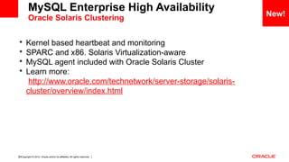 Copyright © 2012, Oracle and/or its affiliates. All rights reserved. Insert Information Protection Policy Classification from Slide 1230
 Kernel based heartbeat and monitoring
 SPARC and x86. Solaris Virtualization-aware
 MySQL agent included with Oracle Solaris Cluster
 Learn more:
http://www.oracle.com/technetwork/server-storage/solaris-
cluster/overview/index.html
New!
MySQL Enterprise High Availability
Oracle Solaris Clustering
 