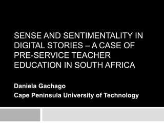 SENSE AND SENTIMENTALITY IN 
DIGITAL STORIES – A CASE OF 
PRE-SERVICE TEACHER 
EDUCATION IN SOUTH AFRICA 
Daniela Gachago 
Cape Peninsula University of Technology 
 