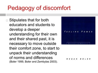 Pedagogy of discomfort 
 Stipulates that for both 
educators and students to 
develop a deeper 
understanding for their own 
and their shared past, it is 
necessary to move outside 
their comfort zone, to start to 
unpack their understanding 
of norms and differences 
(Boler 1999, Boler and Zembylas 2003). 
 