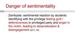 Danger of sentimentality 
 Zembylas: sentimental reaction by students 
identifying with the privilege feeling guilt / 
defensiveness in privileged party and anger in 
the victim, leading to desensitization & 
disengagement (2011: 20) 
 