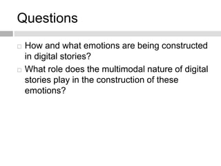 Questions 
 How and what emotions are being constructed 
in digital stories? 
 What role does the multimodal nature of digital 
stories play in the construction of these 
emotions? 
 