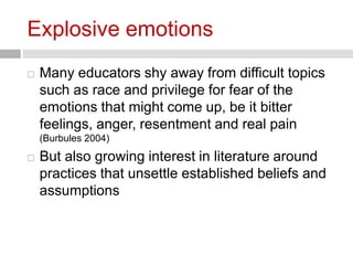 Explosive emotions 
 Many educators shy away from difficult topics 
such as race and privilege for fear of the 
emotions that might come up, be it bitter 
feelings, anger, resentment and real pain 
(Burbules 2004) 
 But also growing interest in literature around 
practices that unsettle established beliefs and 
assumptions 
 