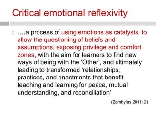 Critical emotional reflexivity 
 ….a process of using emotions as catalysts, to 
allow the questioning of beliefs and 
assumptions, exposing privilege and comfort 
zones, with the aim for learners to find new 
ways of being with the ‘Other’, and ultimately 
leading to transformed ‘relationships, 
practices, and enactments that benefit 
teaching and learning for peace, mutual 
understanding, and reconciliation’ 
(Zembylas 2011: 2) 
 