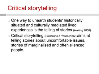 Critical storytelling 
 One way to unearth students' historically 
situated and culturally mediated lived 
experiences is the telling of stories (Aveling 2006) 
 Critical storytelling (Solorzano & Yosso 2002) aims at 
telling stories about uncomfortable issues, 
stories of marginalised and often silenced 
people. 
 