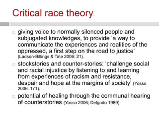 Critical race theory 
 giving voice to normally silenced people and 
subjugated knowledges, to provide ‘a way to 
communicate the experiences and realities of the 
oppressed, a first step on the road to justice’ 
(Ladson-Billings & Tate 2006: 21). 
 stockstories and counter-stories: ‘challenge social 
and racial injustice by listening to and learning 
from experiences of racism and resistance, 
despair and hope at the margins of society’ (Yosso 
2006: 171). 
 potential of healing through the communal hearing 
of counterstories (Yosso 2006; Delgado 1989). 
 