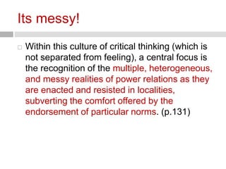 Its messy! 
 Within this culture of critical thinking (which is 
not separated from feeling), a central focus is 
the recognition of the multiple, heterogeneous, 
and messy realities of power relations as they 
are enacted and resisted in localities, 
subverting the comfort offered by the 
endorsement of particular norms. (p.131) 
 