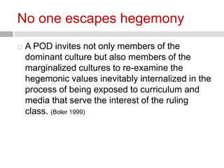 No one escapes hegemony 
 A POD invites not only members of the 
dominant culture but also members of the 
marginalized cultures to re-examine the 
hegemonic values inevitably internalized in the 
process of being exposed to curriculum and 
media that serve the interest of the ruling 
class. (Boler 1999) 
 