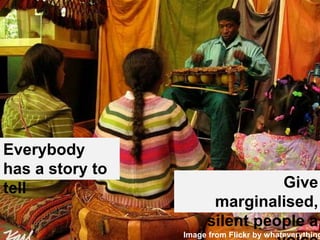 Everybody 
has a story to 
tell 
Give 
marginalised, 
silent people a 
Image from Flickr by whateverything voice 
 