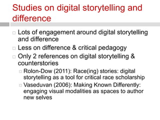 Studies on digital storytelling and 
difference 
 Lots of engagement around digital storytelling 
and difference 
 Less on difference & critical pedagogy 
 Only 2 references on digital storytelling & 
counterstories 
 Rolon-Dow (2011): Race(ing) stories: digital 
storytelling as a tool for critical race scholarship 
 Vaseduvan (2006): Making Known Differently: 
engaging visual modalities as spaces to author 
new selves 
 