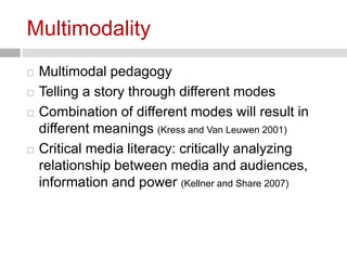 Multimodality 
 Multimodal pedagogy 
 Telling a story through different modes 
 Combination of different modes will result in 
different meanings (Kress and Van Leuwen 2001) 
 Critical media literacy: critically analyzing 
relationship between media and audiences, 
information and power (Kellner and Share 2007) 
 
