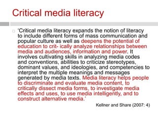 Critical media literacy 
 ‘Critical media literacy expands the notion of literacy 
to include different forms of mass communication and 
popular culture as well as deepens the potential of 
education to crit- ically analyze relationships between 
media and audiences, information and power. It 
involves cultivating skills in analyzing media codes 
and conventions, abilities to criticize stereotypes, 
dominant values, and ideologies, and competencies to 
interpret the multiple meanings and messages 
generated by media texts. Media literacy helps people 
to discriminate and evaluate media content, to 
critically dissect media forms, to investigate media 
effects and uses, to use media intelligently, and to 
construct alternative media.’ 
Kellner and Share (2007: 4) 
 