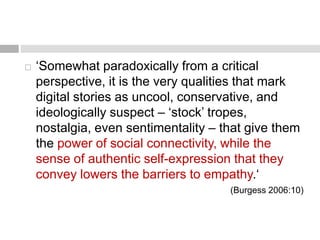  ‘Somewhat paradoxically from a critical 
perspective, it is the very qualities that mark 
digital stories as uncool, conservative, and 
ideologically suspect – ‘stock’ tropes, 
nostalgia, even sentimentality – that give them 
the power of social connectivity, while the 
sense of authentic self-expression that they 
convey lowers the barriers to empathy.‘ 
(Burgess 2006:10) 
 