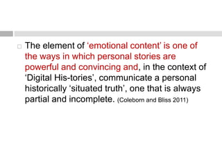  The element of ‘emotional content’ is one of 
the ways in which personal stories are 
powerful and convincing and, in the context of 
‘Digital His-tories’, communicate a personal 
historically ‘situated truth’, one that is always 
partial and incomplete. (Coleborn and Bliss 2011) 
 
