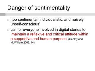 Danger of sentimentality 
 ‘too sentimental, individualistic, and naively 
unself-conscious’ 
 call for everyone involved in digital stories to 
‘maintain a reflexive and critical attitude within 
a supportive and human purpose’ (Hartley and 
McWilliam 2009: 14) 
 