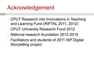Acknowledgement 
 CPUT Research into Innovations in Teaching 
and Learning Fund (RIFTAL 2011, 2012) 
 CPUT University Research Fund 2012 
 National research foundation 2012-2015 
 Facilitators and students of 2011 ISP Digital 
Storytelling project 
