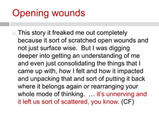 Opening wounds 
 This story it freaked me out completely 
because it sort of scratched open wounds and 
not just surface wise. But I was digging 
deeper into getting an understanding of me 
and even just consolidating the things that I 
came up with, how I felt and how it impacted 
and unpacking that and sort of putting it back 
where it belongs again or rearranging your 
whole mode of thinking. … it’s unnerving and 
it left us sort of scattered, you know. (CF) 
 