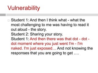 Vulnerability 
 Student 1: And then I think what - what the 
most challenging to me was having to read it 
out aloud - the story. 
Student 2: Sharing your story. 
Student 1: And then there was that dot - dot - 
dot moment where you just went I'm - I'm 
naked. I'm just exposed… And not knowing the 
responses that you are going to get …. 
 