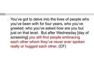  You’ve got to delve into the lives of people who 
you’ve been with for four years, who you’ve 
greeted, who you’ve asked how are you but 
just on that level. But after Wednesday [day of 
screening] you still find people embracing 
each other whom they’ve never ever spoken 
really or hugged each other. (CF) 
 