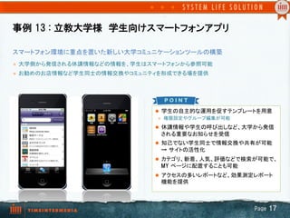 事例  13  :  立教大学様　学生向けスマートフォンアプリ
l  学生の自主的な運用を促すテンプレートを用意
l  権限設定やグループ編集が可能	
l  休講情報や学生の呼び出しなど、大学から発信
される重要なお知らせを受信	
l  知己でない学生同士で情報交換や共有が可能
→  サイトの活性化	
l  カテゴリ、新着、人気、評価などで検索が可能で、
MY  ページに配置することも可能
l  アクセスの多いレポートなど、効果測定レポート
機能を提供	
　　	
スマートフォン環境に重点を置いた新しい大学コミュニケーションツールの構築	
l  大学側から発信される休講情報などの情報を、学生はスマートフォンから参照可能
l  お勧めのお店情報など学生同士の情報交換やコミュニティを形成できる場を提供	
	
	
Page  17
 
