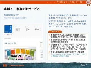 事例  4  :　家事宅配サービス
l  業務効率の向上と人為的ミスの低減のために、
全業務システムのリニューアルを段階的に実施
l  変化に対応しやすいアジャイル開発を採用して
短納期と低コストを実現
l  お客様専用ページ「Web  マイページ」、サプライヤ
用の「サプライヤページ」で、エンドユーザーと、
サプライヤ、カジタク社との間をスムーズに連携
l  現在も機能追加や改修で短期リリースを継続
l  「小さく生んで大きく育てる」システムライフソリューション
を具現化した典型的な事例
専任スタッフが家事を代行する家事宅配サービスの
全業務システムをリニューアル。
サプライヤ専用スケジュール管理システム、お客様
専用ページ、TAKU  サービスの工場アプリの開発も
タイムインターメディア社が担当。	
株式会社カジタク
http://www.kajicloud.com
Page  7
 