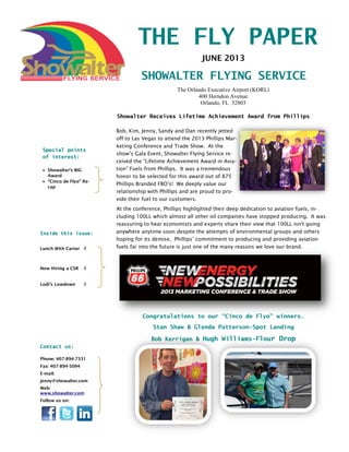 THE FLY PAPER
SHOWALTER FLYING SERVICE
Inside this issue:
Lunch With Carter 2
Now Hiring a CSR 2
Lodi’s Lowdown 2
JUNE 2013
Special points
of interest:
 Showalter’s BIG
Award
 “Cinco de Flyo” Re-
cap
The Orlando Executive Airport (KORL)
400 Herndon Avenue
Orlando, FL 32803
Phone: 407-894-7331
Fax: 407-894-5094
E-mail:
jenny@showalter.com
Web:
www.showalter.com
Follow us on:
Contact us:
Bob, Kim, Jenny, Sandy and Dan recently jetted
off to Las Vegas to attend the 2013 Phillips Mar-
keting Conference and Trade Show. At the
show’s Gala Event, Showalter Flying Service re-
ceived the “Lifetime Achievement Award in Avia-
tion” Fuels from Phillips. It was a tremendous
honor to be selected for this award out of 875
Phillips Branded FBO’s! We deeply value our
relationship with Phillips and are proud to pro-
vide their fuel to our customers.
At the conference, Phillips highlighted their deep dedication to aviation fuels, in-
cluding 100LL which almost all other oil companies have stopped producing. It was
reassuring to hear economists and experts share their view that 100LL isn't going
anywhere anytime soon despite the attempts of environmental groups and others
hoping for its demise. Phillips’ commitment to producing and providing aviation
fuels far into the future is just one of the many reasons we love our brand.
Showalter Receives Lifetime Achievement Award from Phillips
Congratulations to our “Cinco de Flyo” winners…
Stan Shaw & Glenda Patterson-Spot Landing
Bob Kerrigan & Hugh Williams-Flour Drop
 