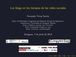 Los blogs en los tiempos de las redes sociales
Fernando Tricas Garc´ıa
Dpto. de Inform´atica e Ingenier´ıa de Sistemas. Escuela de Ingenier´ıa y
Arquitectura. Universidad de Zaragoza, Espa˜na
http://webdiis.unizar.es/~ftricas/
http://fernand0.blogalia.com/
http://twitter.com/fernand0
Zaragoza, 7 de junio de 2013
 