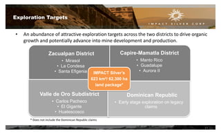 Exploration Targets
Zacualpan District
• Mirasol
• La Condesa
• Santa Efigenia
Capire-Mamatla District
• Manto Rico
• Guadalupe
• Aurora II
Valle de Oro Subdistrict
• Carlos Pacheco
• El Gigante
• Huatescosco
Dominican Republic
• Early stage exploration on legacy
claims
IMPACT Silver’s
623 km²/ 62,300 ha
land package*
* Does not include the Dominican Republic claims
• An abundance of attractive exploration targets across the two districts to drive organic
growth and potentially advance into mine development and production.
11
 