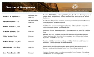 Frederick W. Davidson, CA
President, CEO,
Director
President of IMPACT Silver and Energold Drilling Corp. Over 35 years of mining experience
holding various senior positions, including at Erickson Gold Mines Ltd. and Mt. Skukum
Gold Mines.
George Gorzynski, P. Eng
VP Exploration,
Director
Over 30 years of exploration and mining experience; current Director of Tirex Resources,
Defiance Silver and Berkwood Resources.
Richard Younker, CA, CMC CFO
Held the senior financial consulting principal position at Woods Gordon; independent
financial consultant in public and private sectors
H. Walter Sellmer, P. Geo Director
Held senior positions at Amax Exploration, Canamax Resources Inc. and TOTAL Energold
Corp.
Victor Tanaka, P. Geo Director
President and CEO of Bayswater Uranium Corp. Held senior positions at Asamera Inc.,
Freeport McMoRan Gold Corp., Aber Resources, Major General Resources, Fjordland
Exploration and Pathfinder Resources.
Richard Mazur, P. Geo, MBA Director
President and CEO of Forum Uranium Corp. and CEO of Alto Ventures Ltd. Held senior
positions at Canamax Resources and IMPACT Minerals.
Peter Tredger, P. Eng, MBA Director
Former Senior Officer of Thompson Creek Metals Company. Held senior positions at
Glencairn Gold (now B2Gold) and Wheaton River Minerals (now Goldcorp).
Jean-Pierre Bourtin, MBA Director
President of a private equity firm in Connecticut, USA. Former Treasurer of Xerox Corp.,
Latin American and Emerging Markets.
Directors & Management
4
 