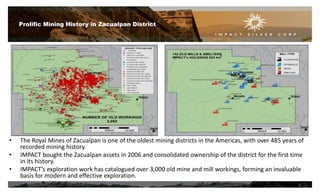 • The Royal Mines of Zacualpan is one of the oldest mining districts in the Americas, with over 485 years of
recorded mining history.
• IMPACT bought the Zacualpan assets in 2006 and consolidated ownership of the district for the first time
in its history.
• IMPACT’s exploration work has catalogued over 3,000 old mine and mill workings, forming an invaluable
basis for modern and effective exploration.
Prolific Mining History in Zacualpan District
6
 