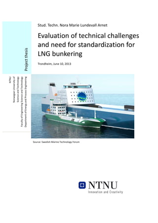 Stud.	
  Techn.	
  Nora	
  Marie	
  Lundevall	
  Arnet	
  

Evaluation	
  of	
  technical	
  challenges	
  
and	
  need	
  for	
  standardization	
  for	
  
LNG	
  bunkering
	
  

	
  
Trondheim,	
  June	
  10,	
  2013	
  
	
  

NTNU	
  
Norwegian	
  University	
  of	
  	
  
Science	
  and	
  Technology	
  
Faculty	
  of	
  Engineering	
  Science	
  and	
  Technology	
  
Department	
  of	
  Energy	
  and	
  Process	
  Engineering	
  

Project	
  thesis	
  

	
  

Source:	
  Swedish	
  Marine	
  Technology	
  Forum	
  

	
  

	
  

 