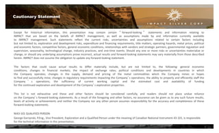 Except for historical information, this presentation may contain certain “ forward-looking ” statements and information relating to
IMPACT that are based on the beliefs of IMPACT management, as well as assumptions made by and information currently available
to IMPACT management. Such statements reflect the current risks, uncertainties and assumptions related to certain factors including
but not limited to, exploration and development risks, expenditure and financing requirements, title matters, operating hazards, metal prices, political
and economic factors, competitive factors, general economic conditions, relationships with vendors and strategic partners, governmental regulation and
supervision, seasonality, technological change, industry practices, and one-time events. Should any one or more risks or uncertainties materialize or
change, or should any underlying assumptions prove incorrect, actual results and forward-looking statements may vary materially from those described
herein. IMPACT does not assume the obligation to update any forward-looking statement.
The factors that could cause actual results to differ materially include, but are not limited to, the following: general economic
conditions; changes in financial markets; the impact of exchange rates; political conditions and developments in countries in which
the Company operates; changes in the supply, demand and pricing of the metal commodities which the Company mines or hopes
to find and successfully mine; changes in regulatory requirements impacting the Company’s operations; the ability to properly and efficiently staff the
Company ’ s operations; the sufficiency of current working capital and the estimated cost and availability of funding
for the continued exploration and development of the Company’s exploration properties.
This list is not exhaustive and these and other factors should be considered carefully, and readers should not place undue reliance
on the Company’s forward-looking statements. As a result of the foregoing and other factors, no assurance can be given as to any such future results,
levels of activity or achievements and neither the Company nor any other person assumes responsibility for the accuracy and completeness of these
forward-looking statements.
NI43-101 QUALIFIED PERSON
George Gorzynski, P.Eng., Vice President, Exploration and a Qualified Person under the meaning of Canadian National Instrument 43-101, is responsible
for the technical information in this presentation.
Cautionary Statement
2
 