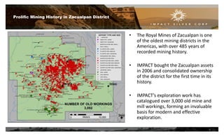 • The Royal Mines of Zacualpan is one
of the oldest mining districts in the
Americas, with over 485 years of
recorded mining history.
• IMPACT bought the Zacualpan assets
in 2006 and consolidated ownership
of the district for the first time in its
history.
• IMPACT’s exploration work has
catalogued over 3,000 old mine and
mill workings, forming an invaluable
basis for modern and effective
exploration.
Prolific Mining History in Zacualpan District
6
 