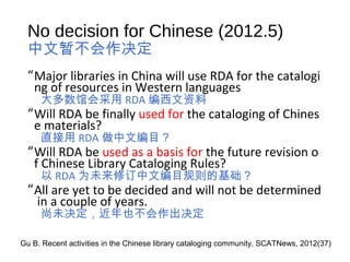 No decision for Chinese (2012.5)
中文暂不会作决定
“Major libraries in China will use RDA for the catalogi
ng of resources in Western languages
大多数馆会采用 RDA 编西文资料
“Will RDA be finally used for the cataloging of Chines
e materials?
直接用 RDA 做中文编目？
“Will RDA be used as a basis for the future revision o
f Chinese Library Cataloging Rules?
以 RDA 为未来修订中文编目规则的基础？
“All are yet to be decided and will not be determined
in a couple of years.
尚未决定，近年也不会作出决定
Gu B. Recent activities in the Chinese library cataloging community. SCATNews, 2012(37)
 