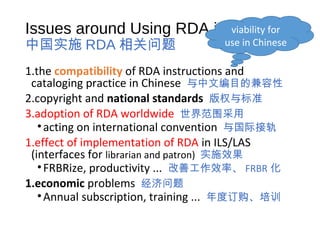 Issues around Using RDA in China
中国实施 RDA 相关问题
1.the compatibility of RDA instructions and
cataloging practice in Chinese 与中文编目的兼容性
2.copyright and national standards 版权与标准
3.adoption of RDA worldwide 世界范围采用
•acting on international convention 与国际接轨
1.effect of implementation of RDA in ILS/LAS
(interfaces for librarian and patron) 实施效果
•FRBRize, productivity ... 改善工作效率、 FRBR 化
1.economic problems 经济问题
•Annual subscription, training ... 年度订购、培训
viability for
use in Chinese
 