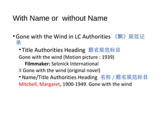 With Name or without Name
•Gone with the Wind in LC Authorities 《飘》规范记
录
•Title Authorities Heading 题名规范标目
Gone with the wind (Motion picture : 1939)
Filmmaker: Selznick International
X Gone with the wind (original novel)
• Name/Title Authorities Heading 名称 / 题名规范标目
Mitchell, Margaret, 1900-1949. Gone with the wind
 