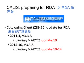 CALIS: preparing for RDA 为 RDA 做
准备
•Cataloging Client (Z39.50) update for RDA
编目客户端更新
•2011.4, V3.3.6
•including MARC21 update 10
•2012.10, V3.3.8
•including MARC21 update 10-14
 