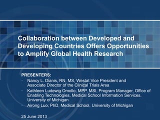 PRESENTERS:
• Nancy L. Dianis, RN, MS, Westat Vice President and
Associate Director of the Clinical Trials Area
• Kathleen Ludewig Omollo, MPP, MSI, Program Manager, Office of
Enabling Technologies, Medical School Information Services.
University of Michigan
• Airong Luo, PhD, Medical School, University of Michigan
25 June 2013
Collaboration between Developed and
Developing Countries Offers Opportunities
to Amplify Global Health Research
 