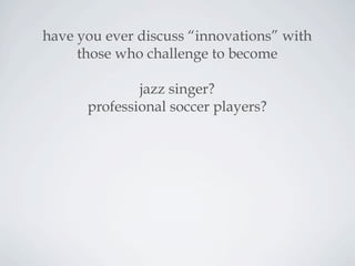 have you ever discuss “innovations” with
those who challenge to become
jazz singer?
professional soccer players?
 