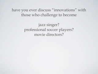have you ever discuss “innovations” with
those who challenge to become
jazz singer?
professional soccer players?
movie directors?
 