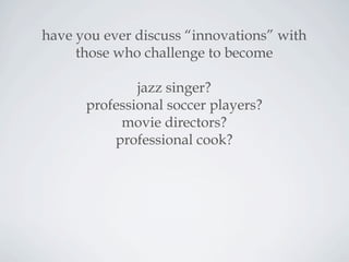 have you ever discuss “innovations” with
those who challenge to become
jazz singer?
professional soccer players?
movie directors?
professional cook?
 