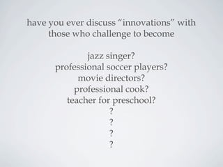 have you ever discuss “innovations” with
those who challenge to become
jazz singer?
professional soccer players?
movie directors?
professional cook?
teacher for preschool?
?
?
?
?
 