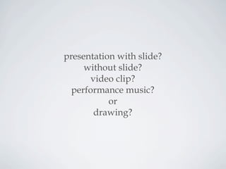 presentation with slide?
without slide?
video clip?
performance music?
or
drawing?
 