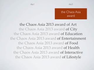 day1
the Chaos Asia 2013 award of Art
the Chaos Asia 2013 award of City
the Chaos Asia 2013 award of Education
the Chaos Asia 2013 award of Entertainment
the Chaos Asia 2013 award of Food
the Chaos Asia 2013 award of Health
the Chaos Asia 2013 award of Interactive
the Chaos Asia 2013 award of Lifestyle
day2
the Chaos Asia
award
 