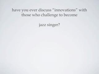 have you ever discuss “innovations” with
those who challenge to become
jazz singer?
 