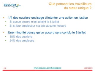 Que pensent les travailleurs
du statut unique ?
10
• 1/4 des ouvriers envisage d’intenter une action en justice
• Si aucun accord n’est atteint le 8 juillet
• Et si leur employeur n’a pris aucune mesure
• Une minorité pense qu’un accord sera conclu le 8 juillet
• 38% des ouvriers
• 24% des employés
www.securex.be/whitepapers
 